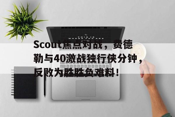 Scout焦点对战，费德勒与40激战独行侠分钟，反败为胜胜负难料！的简单介绍-爱游戏ayx在线登录